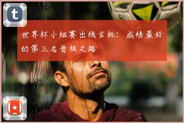 世界杯小组赛出线玄机：成绩最好的第三名晋级之路